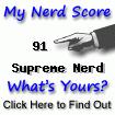 I am nerdier than 91% of all people. Are you a nerd? Click here to take the Nerd Test, get geeky images and jokes, and write on the nerd forum!